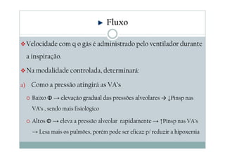Velocidade com q o gás é administrado pelo ventilador durante
a inspiração.
Na modalidade controlada, determinará:
a) Como a pressão atingirá as VA’s
Baixo Φ → elevação gradual das pressões alveolares → ↓Pinsp nas
VA’s , sendo mais fisiológico
Altos Φ → eleva a pressão alveolar rapidamente → ↑Pinsp nas VA’s
→ Lesa mais os pulmões, porém pode ser eficaz p/ reduzir a hipoxemia
Fluxo
 