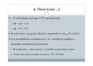 b) A velocidade com que o VT será ofertado
↑φ →↓Ti → ↓I:E
↓φ →↑Ti →↑I:E
40 a 60 l/min é, em geral, suficiente, mantendo-se a Pinsp<40 cmH2O.
Nas modalidades assistidas deve-se considerar também a
demanda ventilatória do paciente
Φ insuficiente → desconforto e ↑ trabalho respiratório ao pcte
Nesse caso o φ necessitará ser maior, ≈ 60 e 90 l/min
Fluxo (cont ...)
 