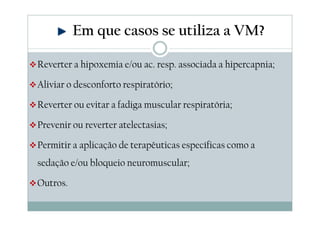 Reverter a hipoxemia e/ou ac. resp. associada a hipercapnia;
Aliviar o desconforto respiratório;
Reverter ou evitar a fadiga muscular respiratória;
Prevenir ou reverter atelectasias;
Permitir a aplicação de terapêuticas específicas como a
sedação e/ou bloqueio neuromuscular;
Outros.
Em que casos se utiliza a VM?
 