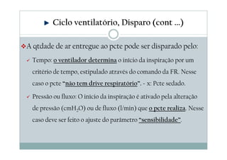 A qtdade de ar entregue ao pcte pode ser disparado pelo:
Tempo: o ventilador determina o início da inspiração por um
critério de tempo, estipulado através do comando da FR. Nesse
caso o pcte “não tem drive respiratório”. Ex: Pcte sedado.
Pressão ou fluxo: O início da inspiração é ativado pela alteração
de pressão (cmH2O) ou de fluxo (l/min) que o pcte realiza. Nesse
caso deve ser feito o ajuste do parâmetro “sensibilidade”.
Ciclo ventilatório, Disparo (cont ...)
 