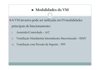 Modalidades da VM
A VM invasiva pode ser utilizada em 03 modalidades
principais de funcionamento:
I. Assistido/Controlada – A/C
II. Ventilação Mandatória Intermitente Sincronizada – SIMV
III. Ventilação com Pressão de Suporte - PSV
 