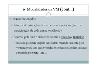 Modalidades da VM (cont...)
Estão relacionadas:
À forma de interação entre o pcte e o ventilador (grau de
participação de cada um na ventilação):
À forma pela qual o ciclo ventilatório é iniciado e mantido
Iniciado pelo pcte ou pelo ventilador? Mantido somente pelo
ventilador? ou será que o ventilador somente o auxilia? Iniciado
e mantido pelo pcte? , etc ...
 