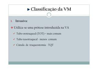 Classificação da VM
1. Invasiva:
Utiliza-se uma prótese introduzida na VA
Tubo orotraqueal (TOT) – mais comum
Tubo nasotraqueal - menos comum
Cânula de traqueostomia - TQT
 