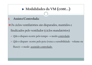 I. Assisto/Controlada:
Os ciclos ventilatórios são disparados, mantidos e
finalizados pelo ventilador (ciclos mandatórios)
Qdo o disparo ocorre pelo tempo → modo controlado
Qdo o disparo ocorre pelo pcte (vence a sensibilidade - volume ou
fluxo) → modo assistido controlado.
Modalidades da VM (cont...)
 