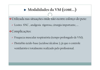 Utilizada nas situações onde não ocorre esforço do pcte:
Lesões SNC , analgesia rigorosa, cirurgia importante, ...
Complicações:
Fraqueza muscular respiratória (tempo prolongado de VM).
Distúrbio ácido-base (acidose/alcalose ), já que o controle
ventilatório é totalmente realizado pelo profissional.
Modalidades da VM (cont...)
 