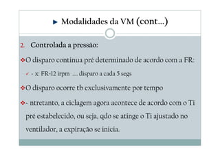 2. Controlada a pressão:
O disparo continua pré determinado de acordo com a FR:
Ex: FR=12 irpm .... disparo a cada 5 segs
O disparo ocorre tb exclusivamente por tempo
Entretanto, a ciclagem agora acontece de acordo com o Ti
pré estabelecido, ou seja, qdo se atinge o Ti ajustado no
ventilador, a expiração se inicia.
Modalidades da VM (cont...)
 