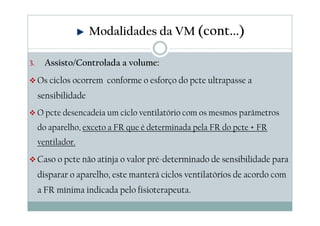 3. Assisto/Controlada a volume:
Os ciclos ocorrem conforme o esforço do pcte ultrapasse a
sensibilidade
O pcte desencadeia um ciclo ventilatório com os mesmos parâmetros
do aparelho, exceto a FR que é determinada pela FR do pcte + FR
ventilador.
Caso o pcte não atinja o valor pré-determinado de sensibilidade para
disparar o aparelho, este manterá ciclos ventilatórios de acordo com
a FR mínima indicada pelo fisioterapeuta.
Modalidades da VM (cont...)
 