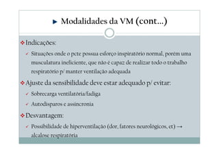 Indicações:
Situações onde o pcte possua esforço inspiratório normal, porém uma
musculatura ineficiente, que não é capaz de realizar todo o trabalho
respiratório p/ manter ventilação adequada
Ajuste da sensibilidade deve estar adequado p/ evitar:
Sobrecarga ventilatória/fadiga
Autodisparos e assincronia
Desvantagem:
Possibilidade de hiperventilação (dor, fatores neurológicos, et) →
alcalose respiratória
Modalidades da VM (cont...)
 
