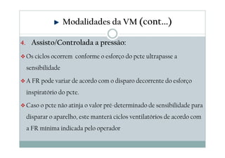 4. Assisto/Controlada a pressão:
Os ciclos ocorrem conforme o esforço do pcte ultrapasse a
sensibilidade
A FR pode variar de acordo com o disparo decorrente do esforço
inspiratório do pcte.
Caso o pcte não atinja o valor pré-determinado de sensibilidade para
disparar o aparelho, este manterá ciclos ventilatórios de acordo com
a FR mínima indicada pelo operador
Modalidades da VM (cont...)
 