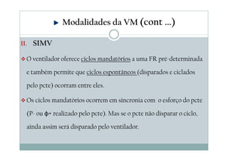 II. SIMV
O ventilador oferece ciclos mandatórios a uma FR pré-determinada
e também permite que ciclos espontâneos (disparados e ciclados
pelo pcte) ocorram entre eles.
Os ciclos mandatórios ocorrem em sincronia com o esforço do pcte
(P- ou φ+ realizado pelo pcte). Mas se o pcte não disparar o ciclo,
ainda assim será disparado pelo ventilador.
Modalidades da VM (cont ...)
 