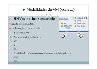 1. SIMV com volume controlado
Ajuste do ventilador:
a) Adequação da modalidade:
SIMV/PSV/CPAP
b) Adequação dos parâmetros:
VT
Φ
FR
Sensibilidade – p/ a ocorrência do disparo do ventilador pelo pcte
Peep
FiO2
Modalidades da VM (cont ...)
 