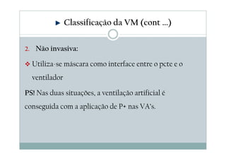 Classificação da VM (cont ...)
2. Não invasiva:
Utiliza-se máscara como interface entre o pcte e o
ventilador
PS! Nas duas situações, a ventilação artificial é
conseguida com a aplicação de P+ nas VA’s.
 