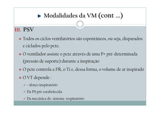 III. PSV
Todos os ciclos ventilatórios são espontâneos, ou seja, disparados
e ciclados pelo pcte.
O ventilador assiste o pcte através de uma P+ pré-determinada
(pressão de suporte) durante a inspiração
O pcte controla a FR, o Ti e, dessa forma, o volume de ar inspirado
O VT depende :
Esforço inspiratório
Da PS pré-estabelecida
Da mecânica do sistema respiratório
Modalidades da VM (cont ...)
 