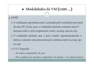 CPAP
A ventilação espontânea não é assistida pelo ventilador por meio
de uma PS. Nesse caso, o ventilador mantém somente uma P+
durante todo o ciclo respiratório, tanto na insp. qto na exp.
O ventilador permite que o pcte ventile espontaneamente e
fornece somente uma pressurização contínua tanto na insp. qto
na exp.
O VT depende :
Do esforço inspiratório do pcte
Das condições da mecânica respiratória do pulmão e da parede torácica.
Modalidades da VM (cont ...)
 