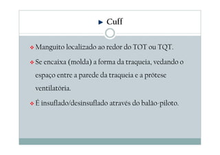 Cuff
Manguito localizado ao redor do TOT ou TQT.
Se encaixa (molda) a forma da traqueia, vedando o
espaço entre a parede da traqueia e a prótese
ventilatória.
É insuflado/desinsuflado através do balão-piloto.
 