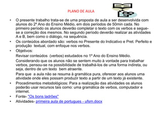 PLANO DE AULA

•   O presente trabalho trata-se de uma proposta de aula a ser desenvolvida com
    alunos do 2º Ano do Ensino Médio, em dois períodos de 50min cada. No
    primeiro período os alunos deverão completar o texto com os verbos e segue-
    se a correção dos mesmos. No segundo período deverão realizar as atividades
    A e B, bem como o diálogo, na sequência.
•   Os conteúdos abordado são: verbos no Presente do Indicativo e Pret. Perfeito e
    produção textual, com enfoque nos verbos.
•   Objetivos:
    Revisar conteúdos (verbos) estudados no 1º Ano do Ensino Médio.
    Considerando que os alunos não se sentem muito à vontade para trabalhar
    verbos, pensou-se na possibilidade de trabalhá-los de uma forma indireta, ou
    seja, dentro de um texto bem atraente.
    Para que a aula não se resuma à gramática pura, oferecer aos alunos uma
    atividade onde eles possam produzir texto a partir de um texto já existente.
•   Procedimentos metodológicos: Para a realização das atividades os alunos
    poderão usar recursos tais como: uma gramática de verbos, computador e
    internet.
•   Fonte- "Os bons ladrões"
•   Atividades- primeira aula de portugues - ufsm.docx
 