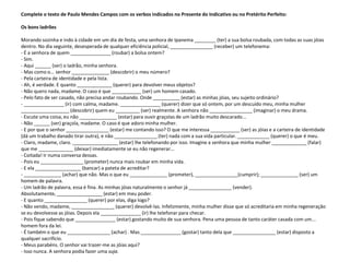 Complete o texto de Paulo Mendes Campos com os verbos indicados no Presente do Indicativo ou no Pretérito Perfeito:

Os bons ladrões

Morando sozinha e indo à cidade em um dia de festa, uma senhora de Ipanema ________ (ter) a sua bolsa roubada, com todas as suas jóias
dentro. No dia seguinte, desesperada de qualquer eficiência policial, ________________ (receber) um telefonema:
- É a senhora de quem _______________ (roubar) a bolsa ontem?
- Sim.
- Aqui ______ (ser) o ladrão, minha senhora.
- Mas como o... senhor ______________ (descobrir) o meu número?
- Pela carteira de identidade e pela lista.
- Ah, é verdade. E quanto _____________ (querer) para devolver meus objetos?
- Não quero nada, madame. O caso é que ___________ (ser) um homem casado.
- Pelo fato de ser casado, não precisa andar roubando. Onde __________ (estar) as minhas jóias, seu sujeito ordinário?
- _______________ (ir) com calma, madame. _______________ (querer) dizer que só ontem, por um descuido meu, minha mulher
__________________ (descobrir) quem eu _________ (ser) realmente. A senhora não ________________ (imaginar) o meu drama.
- Escute uma coisa, eu não ______________ (estar) para ouvir graçolas de um ladrão muito descarado...
- Não ______ (ser) graçola, madame. O caso é que adoro minha mulher.
- E por que o senhor ________________ (estar) me contando isso? O que me interessa ___________ (ser) as jóias e a carteira de identidade
(dá um trabalho danado tirar outra), e não ________________ (ter) nada com a sua vida particular. ____________ (querer) o que é meu.
- Claro, madame, claro. _________________ (estar) lhe telefonando por isso. Imagine a senhora que minha mulher _____________ (falar)
que me _____________ (deixar) imediatamente se eu não regenerar...
- Coitada! Ir numa conversa dessas.
- Pois eu ________________ (prometer) nunca mais roubar em minha vida.
- E ela _________________ (bancar) a pateta de acreditar?
- ______________ (achar) que não. Mas o que eu ______________ (prometer), ________________(cumprir); ______________ (ser) um
homem de palavra.
- Um ladrão de palavra, essa é fina. As minhas jóias naturalmente o senhor já ________________ (vender).
Absolutamente, _________________ (estar) em meu poder.
- E quanto ________________ (querer) por elas, diga logo?
- Não vendo, madame, ________________ (querer) devolvê-las. Infelizmente, minha mulher disse que só acreditaria em minha regeneração
se eu devolvesse as jóias. Depois ela _______________ (ir) lhe telefonar para checar.
- Pois fique sabendo que _______________ (estar) gostando muito de sua senhora. Pena uma pessoa de tanto caráter casada com um...
homem fora da lei.
- É também o que eu ________________ (achar) . Mas _______________ (gostar) tanto dela que ________________ (estar) disposto a
qualquer sacrifício.
- Meus parabéns. O senhor vai trazer-me as jóias aqui?
- Isso nunca. A senhora podia fazer uma suja.
 