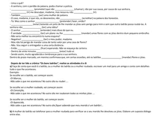 - Uma o quê?
- A senhora, com o perdão da palavra, podia chamar a polícia.
- __________________ (prometer) que não _______________ (chamar), não por sua causa, por causa de sua senhora.
- ____________ (ir) me desculpar, madame, mas nessa eu não _______________ (ir).
- Também ______________ (ser) uma mulher de palavra.
- O caso, madame, é que nós, os desonestos, não _________________ (acreditar) na palavra dos honestos.
- Tá. Mas como o senhor ___________________ (pretender) fazer, então?
- _________________ (estar) bolando um jeito de lhe mandar as jóias sem perigo para mim e sem que outro ladrão possa roubá-las. A
senhora não_______________ (ter) uma idéia?
- O senhor _______________ (entender) mais disso do que eu.
- É verdade. ______________ (ter) um plano: eu lhe ______________ (mandar) umas flores com as jóias dentro dum pequeno embrulho.
- Não seria melhor eu encontrá-lo numa esquina?
- Negativo! _________________ (ter) o meu pudor, madame.
- Mas não há perigo de mandar coisa de tanto valor por uma casa de flores?
- Não. Vou seguir o entregador a uma certa distância.
- Então __________________ (ficar) esperando. Não se esqueça da carteira.
- Dentro de vinte minutos __________________ (estar) tudo aí.
- Sendo assim, muito agradecida e lembranças para a sua senhora.
Dentro do prazo marcado, um menino confirmava que, em certas ocasiões, até os ladrões ________________ (mandar) flores e jóias.

 Depois de ter lido a crônica “Os bons ladrões”, realize as atividades A e B
a) Faça de conta que você é o ladrão, ou a mulher do ladrão ou a mulher roubada. escrever um mail para um amigo e conte com detalhes
tudo o que lhe aconteceu.
Exemplo:
Se escolhe ser o ladrão, vai começar assim:
-Oi Marcos,
-Não sabe o que me aconteceu! No outro dia eu roubei ....

Se escolhe ser a mulher roubada, vai começar assim:
-Oi Conceição,
-Não sabe o que me aconteceu! No outro dia me roubaram todas as minhas jóias ....

Se escolhe ser a mulher do ladrão, vai começar assim:
-Oi Aparecida,
-Não sabe o que me aconteceu! No outro dia fiquei sabendo que meu marido é um ladrão!...

b) A mulher do ladrão vai telefonar para a mulher roubada para verificar se o seu marido lhe devolveu as jóias. Elabore um suposto diálogo
entre elas.
 