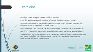 Exercícios
Os algoritmos a seguir devem utilizar vetores:
Calcular a média aritmética de 4 números fornecidos pelo usuário.
Armazenar números fornecidos pelos usuários em 2 vetores inteiros de 5
elementos cada. Imprimir o vetor soma.
Imprimir o produto escalar de um número por um vetor de 10 elementos.
Gerar 100 números aleatórios e armazená-los em um vetor. Exibir o vetor.
Escrever um algoritmo que receba 10 números do usuário, armazene-os em
um vetor. O algoritmo deve ordenar os valores deste vetor em ordem
crescente e imprimir o vetor final.
 