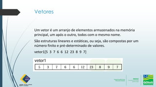 Vetores
Um vetor é um arranjo de elementos armazenados na memória
principal, um após o outro, todos com o mesmo nome.
São estruturas lineares e estáticas, ou seja, são compostas por um
número finito e pré-determinado de valores.
vetor1[5 3 7 6 6 12 23 8 9 7]
 