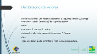 Declaração de vetores
Para declararmos um vetor utilizaremos a seguinte sintaxe (VisuAlg):
<variável> : vetor [intervalo] de <tipo-de-dado>
onde:
<variável> é o nome do vetor;
<intervalo> são dois valores inteiros com “..” entre
eles;
<tipo-de-dado> pode ser inteiro, real, lógico ou caractere.
 
