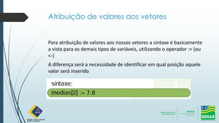 Atribuição de valores aos vetores
Para atribuição de valores aos nossos vetores a sintaxe é basicamente
a vista para os demais tipos de variáveis, utilizando o operador := (ou
<-)
A diferença será a necessidade de identificar em qual posição aquele
valor será inserido
 
