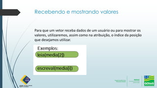 Recebendo e mostrando valores
Para que um vetor receba dados de um usuário ou para mostrar os
valores, utilizaremos, assim como na atribuição, o índice da posição
que desejamos utilizar.
 