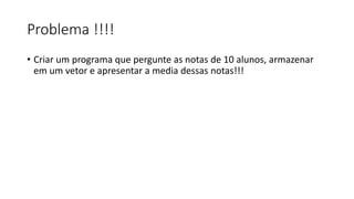 Problema !!!!
• Criar um programa que pergunte as notas de 10 alunos, armazenar
em um vetor e apresentar a media dessas notas!!!
 