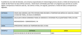 A pedido de uma rede de televisão, uma empresa especializada em meteorologia precisa calcular a média da temperatura da
cidade de São Paulo nas duas últimas semanas. Vocês foram contratados para fazer um programa que permita ao usuário
digitar a temperatura media de cada dia, dos últimos 14 dias, em seguida, apresentar a media de todas as temperaturas
digitadas.
ENTRADA CRIAR UMA VARIÁVEL (DO TIPO INTEIRO) PARA RECEBER A TEMPERATURA MÉDIA DE CADA DIA, SENDO
14 DIAS NO TODAL, OU SEJA 14 VARIÁVEIS.
PROCESSAMENTO CALCULAR A MEDIA SOMANDO TODAS AS VARIÁVEIS E DIVIDINDO PELA QUANTIDADE TOTAL DE DIAS:
MEDIADOSDIAS = SOMADOSDIAS / 14
SAÍDA APRESENTAR A MEDIA DA TEMPERATURA DOS 14 DIAS
EXEMPLO ENTRADA SAÍDA
28 29 24 28 26 21 25 30 32 34 33 36 30 29 28,9
 
