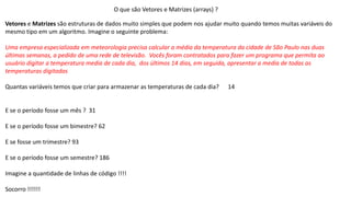 O que são Vetores e Matrizes (arrays) ?
Vetores e Matrizes são estruturas de dados muito simples que podem nos ajudar muito quando temos muitas variáveis do
mesmo tipo em um algoritmo. Imagine o seguinte problema:
Uma empresa especializada em meteorologia precisa calcular a média da temperatura da cidade de São Paulo nas duas
últimas semanas, a pedido de uma rede de televisão. Vocês foram contratados para fazer um programa que permita ao
usuário digitar a temperatura media de cada dia, dos últimos 14 dias, em seguida, apresentar a media de todas as
temperaturas digitadas
Quantas variáveis temos que criar para armazenar as temperaturas de cada dia? 14
E se o período fosse um mês ? 31
E se o período fosse um bimestre? 62
E se fosse um trimestre? 93
E se o período fosse um semestre? 186
Imagine a quantidade de linhas de código !!!!
Socorro !!!!!!
 