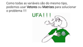 Como todas as variáveis são do mesmo tipo,
podemos usar Vetores ou Matrizes para solucionar
o problema !!!
 