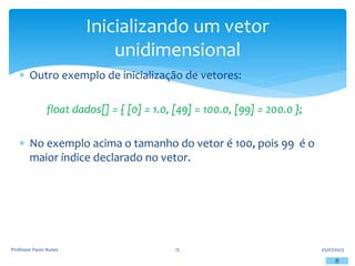  Outro exemplo de inicialização de vetores:
float dados[] = { [0] = 1.0, [49] = 100.0, [99] = 200.0 };
 No exemplo acima o tamanho do vetor é 100, pois 99 é o
maior índice declarado no vetor.
05/07/2023
Professor Paulo Nunes 15
Inicializando um vetor
unidimensional
 