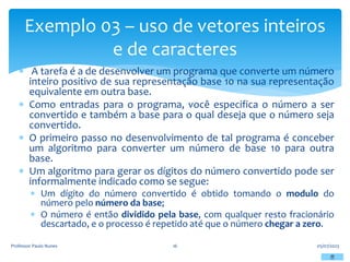 A tarefa é a de desenvolver um programa que converte um número
inteiro positivo de sua representação base 10 na sua representação
equivalente em outra base.
 Como entradas para o programa, você especifica o número a ser
convertido e também a base para o qual deseja que o número seja
convertido.
 O primeiro passo no desenvolvimento de tal programa é conceber
um algoritmo para converter um número de base 10 para outra
base.
 Um algoritmo para gerar os dígitos do número convertido pode ser
informalmente indicado como se segue:
 Um dígito do número convertido é obtido tomando o modulo do
número pelo número da base;
 O número é então dividido pela base, com qualquer resto fracionário
descartado, e o processo é repetido até que o número chegar a zero.
05/07/2023
Professor Paulo Nunes 16
Exemplo 03 – uso de vetores inteiros
e de caracteres
 