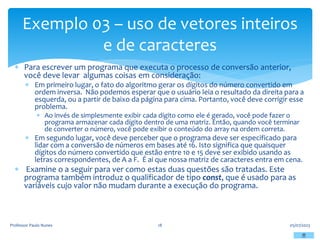  Para escrever um programa que executa o processo de conversão anterior,
você deve levar algumas coisas em consideração:
 Em primeiro lugar, o fato do algoritmo gerar os dígitos do número convertido em
ordem inversa. Não podemos esperar que o usuário leia o resultado da direita para a
esquerda, ou a partir de baixo da página para cima. Portanto, você deve corrigir esse
problema.
 Ao invés de simplesmente exibir cada dígito como ele é gerado, você pode fazer o
programa armazenar cada dígito dentro de uma matriz. Então, quando você terminar
de converter o número, você pode exibir o conteúdo do array na ordem correta.
 Em segundo lugar, você deve perceber que o programa deve ser especificado para
lidar com a conversão de números em bases até 16. Isto significa que quaisquer
dígitos do número convertido que estão entre 10 e 15 deve ser exibido usando as
letras correspondentes, de A a F. É ai que nossa matriz de caracteres entra em cena.
 Examine o a seguir para ver como estas duas questões são tratadas. Este
programa também introduz o qualificador de tipo const, que é usado para as
variáveis cujo valor não mudam durante a execução do programa.
05/07/2023
Professor Paulo Nunes 18
Exemplo 03 – uso de vetores inteiros
e de caracteres
 