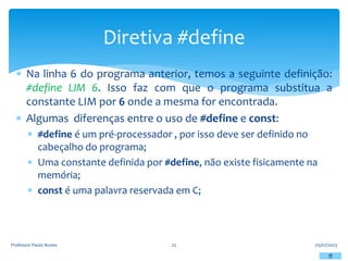  Na linha 6 do programa anterior, temos a seguinte definição:
#define LIM 6. Isso faz com que o programa substitua a
constante LIM por 6 onde a mesma for encontrada.
 Algumas diferenças entre o uso de #define e const:
 #define é um pré-processador , por isso deve ser definido no
cabeçalho do programa;
 Uma constante definida por #define, não existe fisicamente na
memória;
 const é uma palavra reservada em C;
05/07/2023
Professor Paulo Nunes 22
Diretiva #define
 