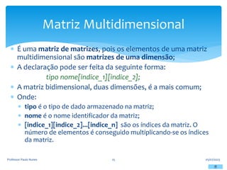  É uma matriz de matrizes, pois os elementos de uma matriz
multidimensional são matrizes de uma dimensão;
 A declaração pode ser feita da seguinte forma:
tipo nome[indice_1][indice_2];
 A matriz bidimensional, duas dimensões, é a mais comum;
 Onde:
 tipo é o tipo de dado armazenado na matriz;
 nome é o nome identificador da matriz;
 [indice_1][indice_2]...[indice_n] são os índices da matriz. O
número de elementos é conseguido multiplicando-se os índices
da matriz.
05/07/2023
Professor Paulo Nunes 25
Matriz Multidimensional
 