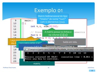Exemplo 01
05/07/2023
Professor Paulo Nunes 26
Matriz bidimensional do tipo
“inteiro” de nome “num”
com 12 elementos (3x4).
A matriz possui 03 linhas e
04 colunas ([3][4])
Laço para variar a posição
das linhas da matriz, “t”.
Laço para variar a posição
das colunas da matriz, “i”.
elemento [t][i] da matriz
Expressão para preencher a
posição [t][i] com seu elemento.
Imprime os elementos da
matriz.
Saída em tela.
 