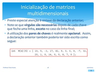  Preste especial atenção à sintaxe da declaração anterior;
 Note-se que vírgulas são necessárias depois de cada chave
que fecha uma linha, exceto no caso da linha final;
 A utilização dos pares de chaves é realmente opcional. Assim,
a declaração anterior também poderia ter sido escrita como
segue:
05/07/2023
Professor Paulo Nunes 28
Inicialização de matrizes
multidimensionais
 