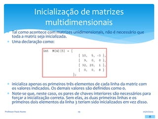  Tal como acontece com matrizes unidimensionais, não é necessário que
toda a matriz seja inicializada.
 Uma declaração como:
 inicializa apenas os primeiros três elementos de cada linha da matriz com
os valores indicados. Os demais valores são definidos como 0.
 Note-se que, neste caso, os pares de chaves interiores são necessários para
forçar a inicialização correta. Sem elas, as duas primeiras linhas e os
primeiros dois elementos da linha 3 teriam sido inicializados em vez disso.
05/07/2023
Professor Paulo Nunes 29
Inicialização de matrizes
multidimensionais
 