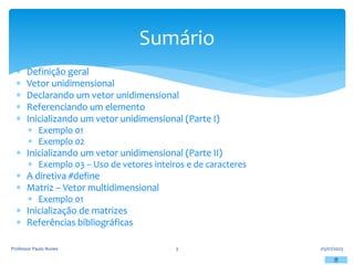  Definição geral
 Vetor unidimensional
 Declarando um vetor unidimensional
 Referenciando um elemento
 Inicializando um vetor unidimensional (Parte I)
 Exemplo 01
 Exemplo 02
 Inicializando um vetor unidimensional (Parte II)
 Exemplo 03 – Uso de vetores inteiros e de caracteres
 A diretiva #define
 Matriz – Vetor multidimensional
 Exemplo 01
 Inicialização de matrizes
 Referências bibliográficas
05/07/2023
Professor Paulo Nunes 3
Sumário
 