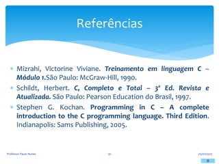 Mizrahi, Victorine Viviane. Treinamento em linguagem C –
Módulo 1.São Paulo: McGraw-Hill, 1990.
 Schildt, Herbert. C, Completo e Total – 3ª Ed. Revista e
Atualizada. São Paulo: Pearson Education do Brasil, 1997.
 Stephen G. Kochan. Programming in C – A complete
introduction to the C programming language. Third Edition.
Indianapolis: Sams Publishing, 2005.
05/07/2023
Professor Paulo Nunes 30
Referências
 