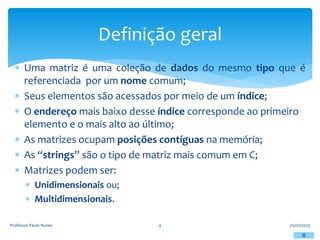  Uma matriz é uma coleção de dados do mesmo tipo que é
referenciada por um nome comum;
 Seus elementos são acessados por meio de um índice;
 O endereço mais baixo desse índice corresponde ao primeiro
elemento e o mais alto ao último;
 As matrizes ocupam posições contíguas na memória;
 As “strings” são o tipo de matriz mais comum em C;
 Matrizes podem ser:
 Unidimensionais ou;
 Multidimensionais.
05/07/2023
Professor Paulo Nunes 4
Definição geral
 