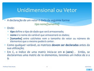  A declaração de um vetor é dada da seguinte forma:
tipo nome[tamanho]
 Onde:
 tipo define o tipo de dado que será armazenado;
 nome é o nome da variável que armazenará os dados;
 [tamanho] entre colchetes vem o tamanho do vetor ou número de
elementos que o mesmo poderá conter.
 Como qualquer variável, as matrizes devem ser declaradas antes da
sua utilização;
 Em C, o índice de uma matriz inicia-se em 0 (zero) . Então, se
declararmos uma matriz de 10 elementos, teremos um índice de 0 a
9.
05/07/2023
Professor Paulo Nunes 6
Unidimensional ou Vetor
 
