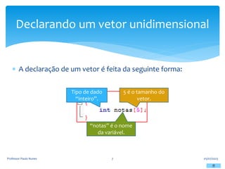  A declaração de um vetor é feita da seguinte forma:
05/07/2023
Professor Paulo Nunes 7
Declarando um vetor unidimensional
Tipo de dado
“inteiro”.
“notas” é o nome
da variável.
5 é o tamanho do
vetor.
 