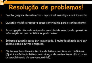 Resolução de problemas!
1. Envolve julgamento valorativo – impossível investigar empiricamente.
2. Questão trivial; a resposta pouco contribuiria para o conhecimento.
3. Investigação não pode responder questões de valor; pode apenas dar
informação em que decisões se pode basear.
4. Embora a questão possa ser investigada, é muito localizada para ser
generalizada a outras situações.
5. Os termos bons livros e técnica de leitura precisam ser definidos.
(Qual é o efeito da leitura nas crianças de quatro livros clássicos no
desenvolvimento do seu vocabulário?).
 