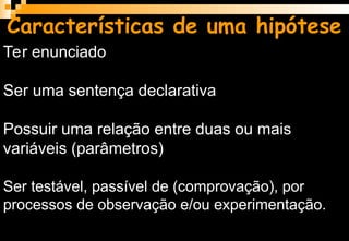 Características de uma hipótese
Ter enunciado
Ser uma sentença declarativa
Possuir uma relação entre duas ou mais
variáveis (parâmetros)
Ser testável, passível de (comprovação), por
processos de observação e/ou experimentação.
 