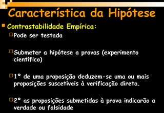 Característica da Hipótese
 Contrastabilidade Empírica:
Pode ser testada
Submeter a hipótese a provas (experimento
científico)
1º de uma proposição deduzem-se uma ou mais
proposições suscetíveis à verificação direta.
2º as proposições submetidas à prova indicarão a
verdade ou falsidade
 