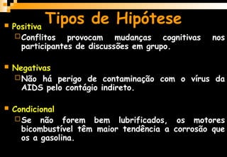  Positiva
Conflitos provocam mudanças cognitivas nos
participantes de discussões em grupo.
 Negativas
Não há perigo de contaminação com o vírus da
AIDS pelo contágio indireto.
 Condicional
Se não forem bem lubrificados, os motores
bicombustível têm maior tendência a corrosão que
os a gasolina.
Tipos de Hipótese
 