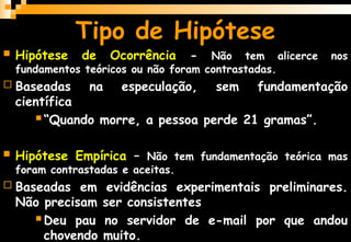 Tipo de Hipótese
 Hipótese de Ocorrência - Não tem alicerce nos
fundamentos teóricos ou não foram contrastadas.
 Baseadas na especulação, sem fundamentação
científica
 “Quando morre, a pessoa perde 21 gramas”.
 Hipótese Empírica – Não tem fundamentação teórica mas
foram contrastadas e aceitas.
 Baseadas em evidências experimentais preliminares.
Não precisam ser consistentes
 Deu pau no servidor de e-mail por que andou
chovendo muito.
 