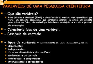 VARIÁVEIS DE UMA PESQUISA CIENTÍFICA
 - Que são variáveis?
 Para Lakatos e Mariconi (2007) – classificação ou medida, uma quantidade que
varia, um conceito operacional que apresenta valores; ou ainda, um aspecto
propriedade ou fator, discernível que interferem no objeto de estudo e passível
de mensuração.
 - Características de uma variável.
 - Passíveis de controle.
 - tipos de variáveis – Aprofundamento em Lakatos e Mariconi (2007), p. 139-155.
 dependentes
 independentes
 fixas ou alterabilidade das variáveis
 moderadas e de controle
 extrínsecas e componentes
 intervenientes e antecedentes
 